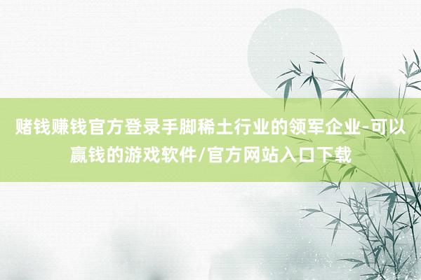 赌钱赚钱官方登录手脚稀土行业的领军企业-可以赢钱的游戏软件/官方网站入口下载