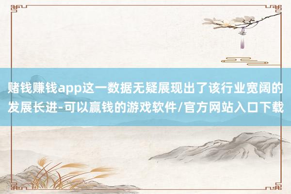 赌钱赚钱app这一数据无疑展现出了该行业宽阔的发展长进-可以赢钱的游戏软件/官方网站入口下载