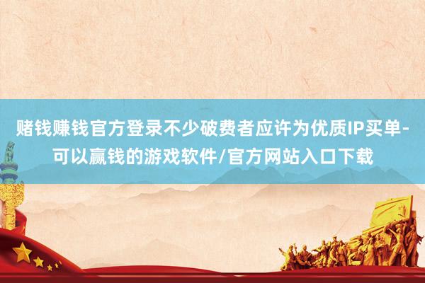 赌钱赚钱官方登录不少破费者应许为优质IP买单-可以赢钱的游戏软件/官方网站入口下载