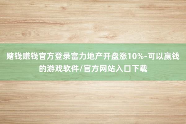 赌钱赚钱官方登录富力地产开盘涨10%-可以赢钱的游戏软件/官方网站入口下载