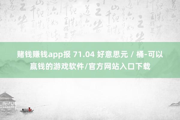 赌钱赚钱app报 71.04 好意思元 / 桶-可以赢钱的游戏软件/官方网站入口下载