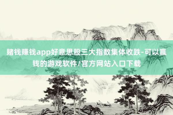 赌钱赚钱app好意思股三大指数集体收跌-可以赢钱的游戏软件/官方网站入口下载