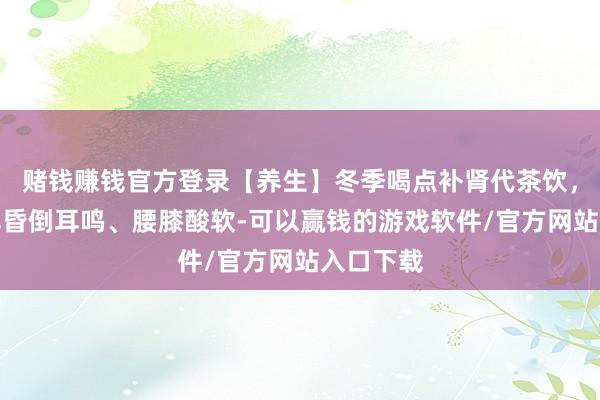 赌钱赚钱官方登录【养生】冬季喝点补肾代茶饮，帮你缓解昏倒耳鸣、腰膝酸软-可以赢钱的游戏软件/官方网站入口下载