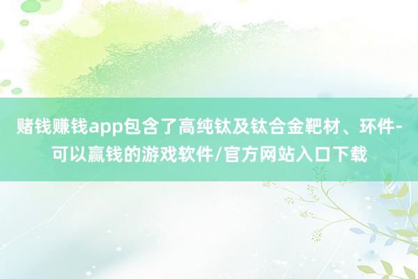 赌钱赚钱app包含了高纯钛及钛合金靶材、环件-可以赢钱的游戏软件/官方网站入口下载