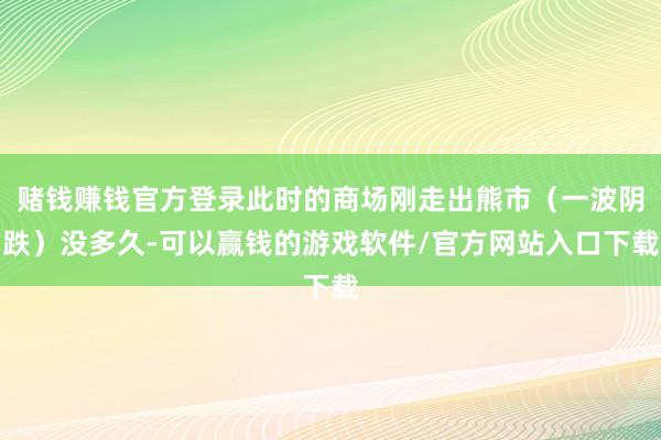 赌钱赚钱官方登录此时的商场刚走出熊市（一波阴跌）没多久-可以赢钱的游戏软件/官方网站入口下载