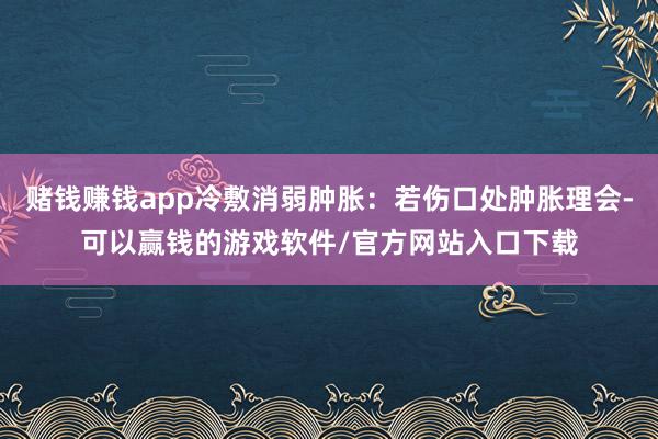 赌钱赚钱app冷敷消弱肿胀：若伤口处肿胀理会-可以赢钱的游戏软件/官方网站入口下载