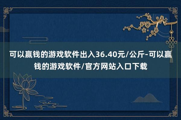 可以赢钱的游戏软件出入36.40元/公斤-可以赢钱的游戏软件/官方网站入口下载
