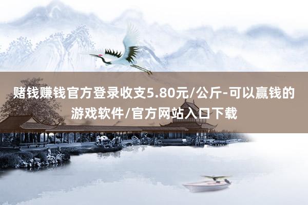 赌钱赚钱官方登录收支5.80元/公斤-可以赢钱的游戏软件/官方网站入口下载
