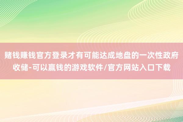 赌钱赚钱官方登录才有可能达成地盘的一次性政府收储-可以赢钱的游戏软件/官方网站入口下载