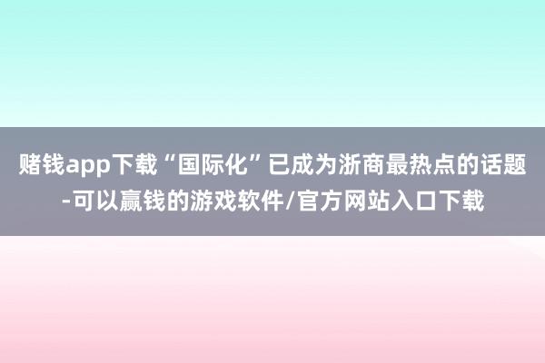赌钱app下载“国际化”已成为浙商最热点的话题-可以赢钱的游戏软件/官方网站入口下载