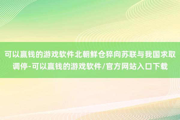 可以赢钱的游戏软件北朝鲜仓猝向苏联与我国求取调停-可以赢钱的游戏软件/官方网站入口下载