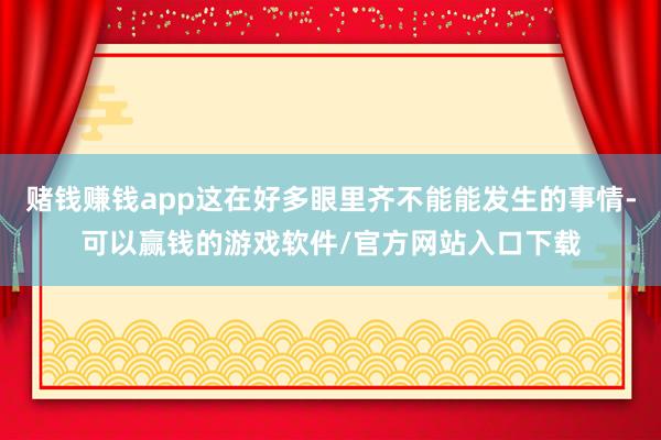 赌钱赚钱app这在好多眼里齐不能能发生的事情-可以赢钱的游戏软件/官方网站入口下载
