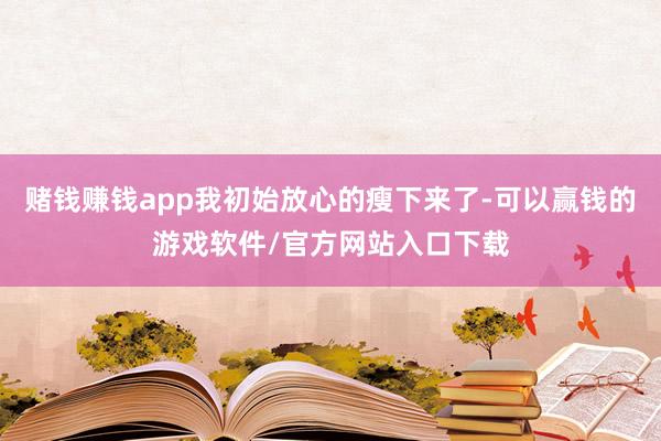 赌钱赚钱app我初始放心的瘦下来了-可以赢钱的游戏软件/官方网站入口下载