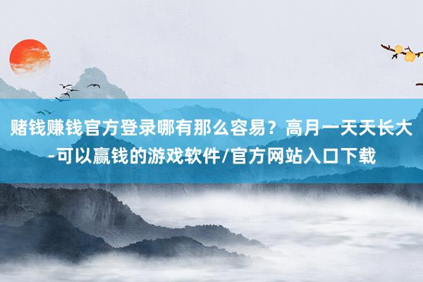 赌钱赚钱官方登录哪有那么容易？高月一天天长大-可以赢钱的游戏软件/官方网站入口下载