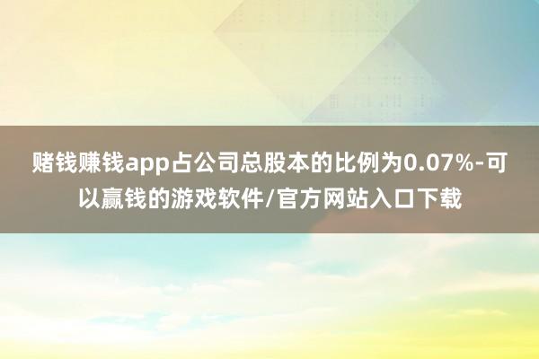 赌钱赚钱app占公司总股本的比例为0.07%-可以赢钱的游戏软件/官方网站入口下载