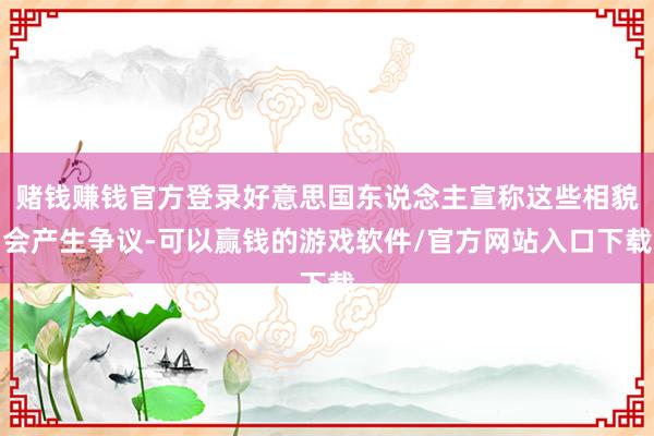 赌钱赚钱官方登录好意思国东说念主宣称这些相貌会产生争议-可以赢钱的游戏软件/官方网站入口下载