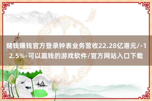 赌钱赚钱官方登录钟表业务营收22.28亿港元/-12.5%-可以赢钱的游戏软件/官方网站入口下载