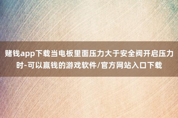 赌钱app下载当电板里面压力大于安全阀开启压力时-可以赢钱的游戏软件/官方网站入口下载