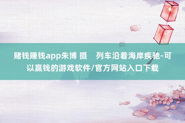 赌钱赚钱app朱博 摄    列车沿着海岸疾驰-可以赢钱的游戏软件/官方网站入口下载