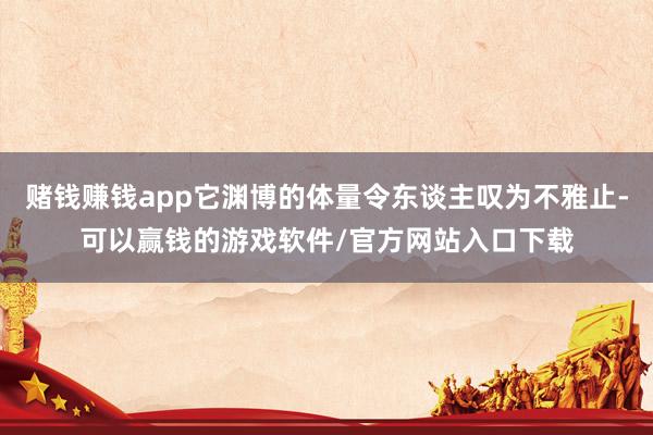 赌钱赚钱app它渊博的体量令东谈主叹为不雅止-可以赢钱的游戏软件/官方网站入口下载