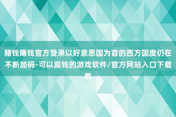 赌钱赚钱官方登录以好意思国为首的西方国度仍在不断加码-可以赢钱的游戏软件/官方网站入口下载