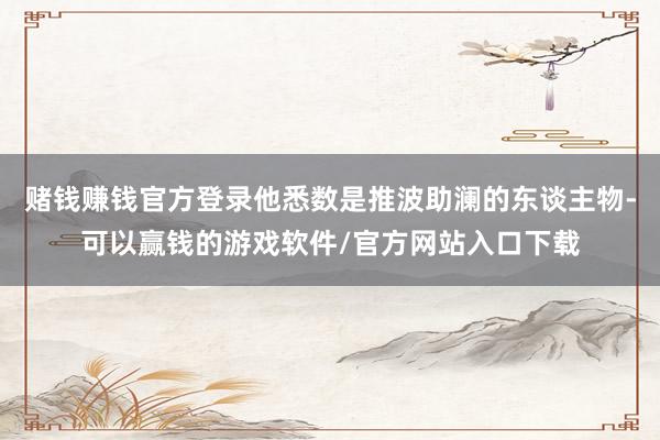 赌钱赚钱官方登录他悉数是推波助澜的东谈主物-可以赢钱的游戏软件/官方网站入口下载
