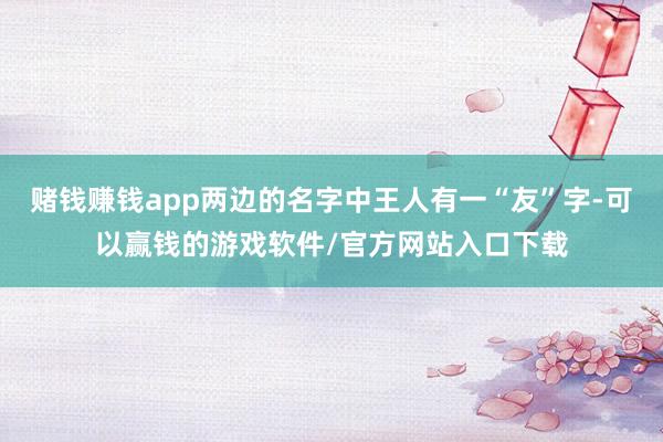 赌钱赚钱app两边的名字中王人有一“友”字-可以赢钱的游戏软件/官方网站入口下载