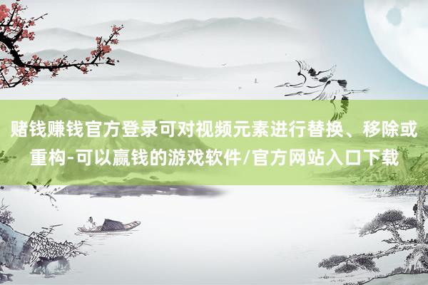 赌钱赚钱官方登录可对视频元素进行替换、移除或重构-可以赢钱的游戏软件/官方网站入口下载