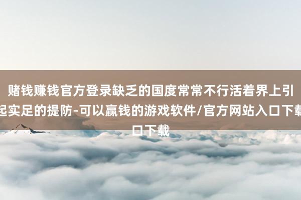 赌钱赚钱官方登录缺乏的国度常常不行活着界上引起实足的提防-可以赢钱的游戏软件/官方网站入口下载