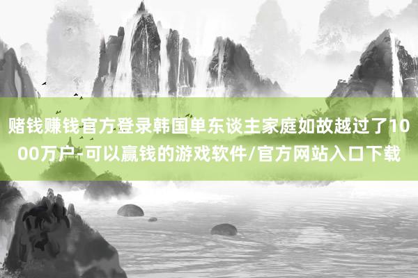 赌钱赚钱官方登录韩国单东谈主家庭如故越过了1000万户-可以赢钱的游戏软件/官方网站入口下载