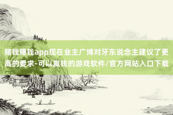 赌钱赚钱app现在业主广博对牙东说念主建议了更高的要求-可以赢钱的游戏软件/官方网站入口下载