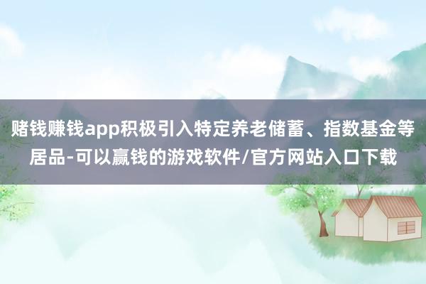 赌钱赚钱app积极引入特定养老储蓄、指数基金等居品-可以赢钱的游戏软件/官方网站入口下载