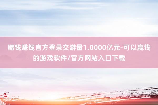 赌钱赚钱官方登录交游量1.0000亿元-可以赢钱的游戏软件/官方网站入口下载