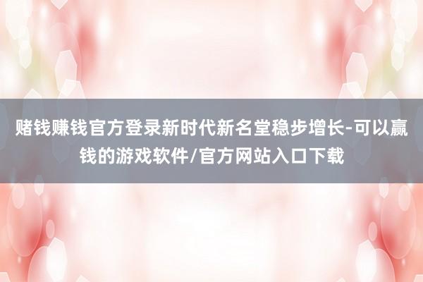 赌钱赚钱官方登录新时代新名堂稳步增长-可以赢钱的游戏软件/官方网站入口下载