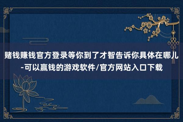赌钱赚钱官方登录等你到了才智告诉你具体在哪儿-可以赢钱的游戏软件/官方网站入口下载