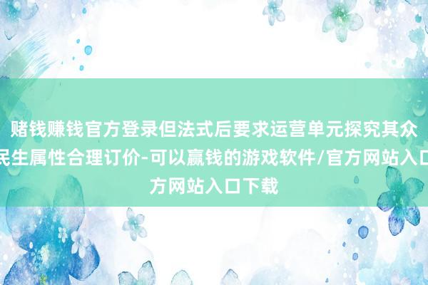 赌钱赚钱官方登录但法式后要求运营单元探究其众人与民生属性合理订价-可以赢钱的游戏软件/官方网站入口下载