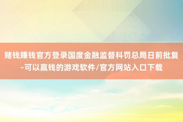 赌钱赚钱官方登录国度金融监督科罚总局日前批复-可以赢钱的游戏软件/官方网站入口下载