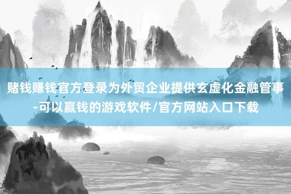 赌钱赚钱官方登录为外贸企业提供玄虚化金融管事-可以赢钱的游戏软件/官方网站入口下载