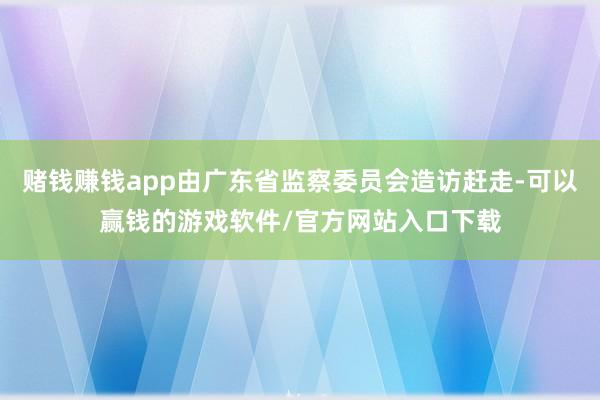 赌钱赚钱app由广东省监察委员会造访赶走-可以赢钱的游戏软件/官方网站入口下载
