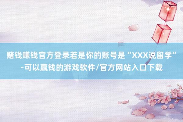 赌钱赚钱官方登录若是你的账号是“XXX说留学”-可以赢钱的游戏软件/官方网站入口下载