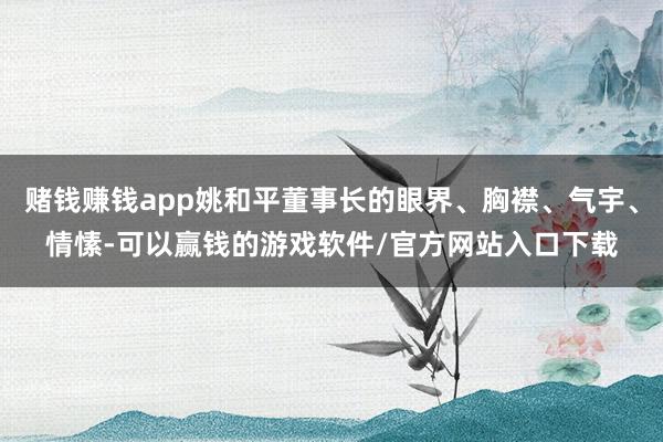 赌钱赚钱app姚和平董事长的眼界、胸襟、气宇、情愫-可以赢钱的游戏软件/官方网站入口下载