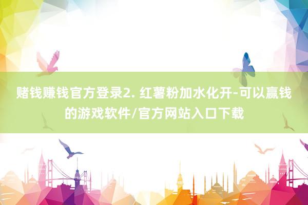 赌钱赚钱官方登录2. 红薯粉加水化开-可以赢钱的游戏软件/官方网站入口下载