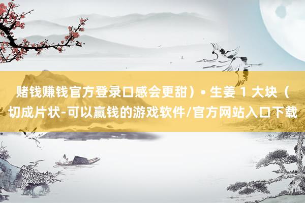 赌钱赚钱官方登录口感会更甜）• 生姜 1 大块（切成片状-可以赢钱的游戏软件/官方网站入口下载