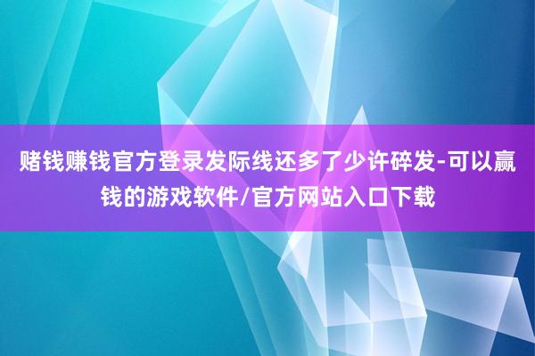 赌钱赚钱官方登录发际线还多了少许碎发-可以赢钱的游戏软件/官方网站入口下载