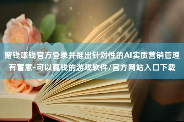 赌钱赚钱官方登录并推出针对性的AI实质营销管理有蓄意-可以赢钱的游戏软件/官方网站入口下载