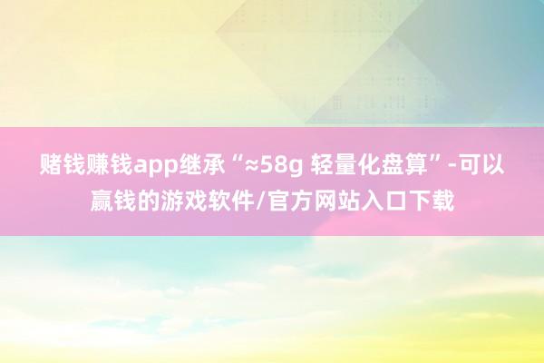 赌钱赚钱app继承“≈58g 轻量化盘算”-可以赢钱的游戏软件/官方网站入口下载