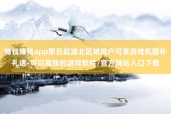 赌钱赚钱app即日起湖北区域用户可享游戏机国补礼遇-可以赢钱的游戏软件/官方网站入口下载