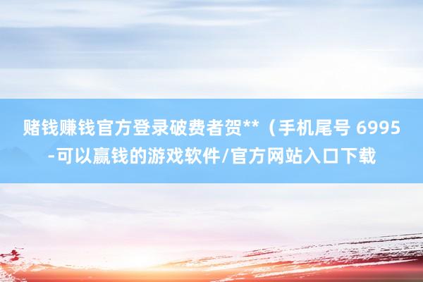 赌钱赚钱官方登录破费者贺**（手机尾号 6995-可以赢钱的游戏软件/官方网站入口下载