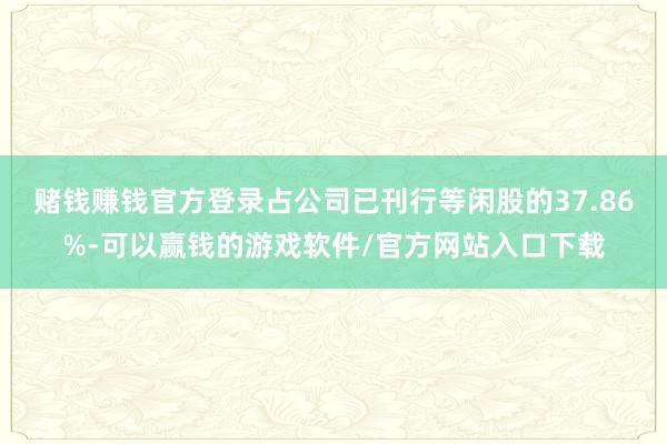 赌钱赚钱官方登录占公司已刊行等闲股的37.86%-可以赢钱的游戏软件/官方网站入口下载