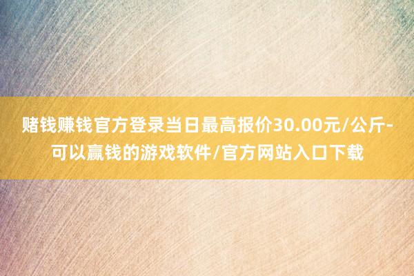 赌钱赚钱官方登录当日最高报价30.00元/公斤-可以赢钱的游戏软件/官方网站入口下载